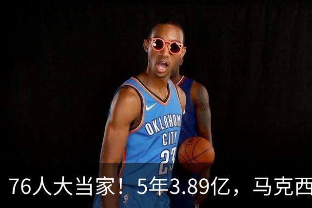 76人大当家！5年3.89亿，马克西超顶要来了？